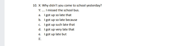 10. X: Why didn't you come to school yesterday? Y:.... I missed the school bus. a. I got up so late that b. I got up so late because c. I got up such late that d. I got up very late that e. got up late but E. 