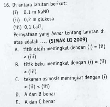 16. Di antara larutan berikut: (i) 0,1 m NaNO (ii) 0,2 m glukosa (ii) 0,1 Calų Pernyataan yang benar tentang larutan di atas adalah .... (SIMAK UI 2009) A. titik didih meningkat dengan (i) = (ii) < (iii) B. titik beku meningkat dengan (i) = (ii) (in) C. tekanan osmosis meningkat dengan (i) <(ii) < (in) D. A dan B benar E. A dan C benar 