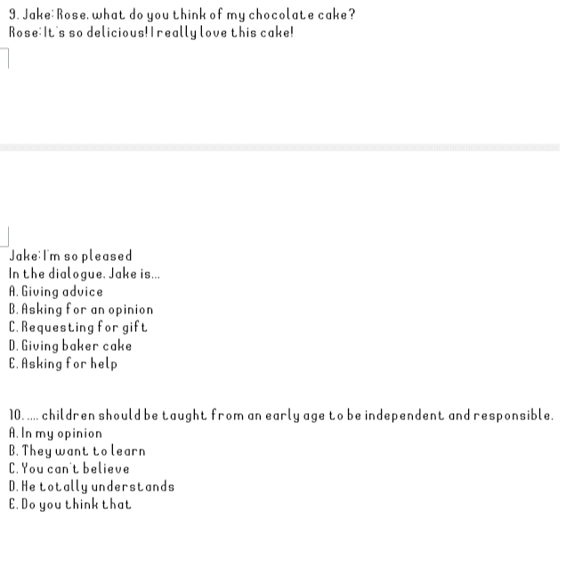 9. Jake: Rose, what do you think of my chocolate cake? RoseIt's so delicious! I really love this cake! Jake:I'm so pleased In the dialogue. Jake is... A. Giving advice B. Asking for an opinion C. Requesting for gift D. Giving baker cake E. Asking for help 10.... children should be taught from an early age to be independent and responsible. A. In my opinion B. They want to learn C. You can t believe D. He totally understands E. Do you think that 