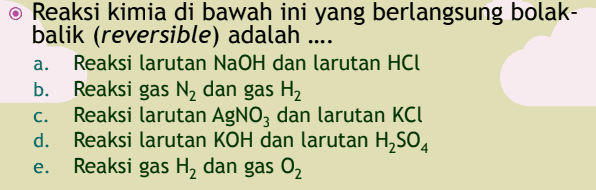 a. o Reaksi kimia di bawah ini yang berlangsung bolak- balik (reversible) adalah .... Reaksi larutan NaOH dan larutan HCl b. Reaksi gas N, dan gas H2 Reaksi larutan AgNO3 dan larutan KCI d. Reaksi larutan KOH dan larutan H2SO4 Reaksi gas H, dan gas 02 C. e. 