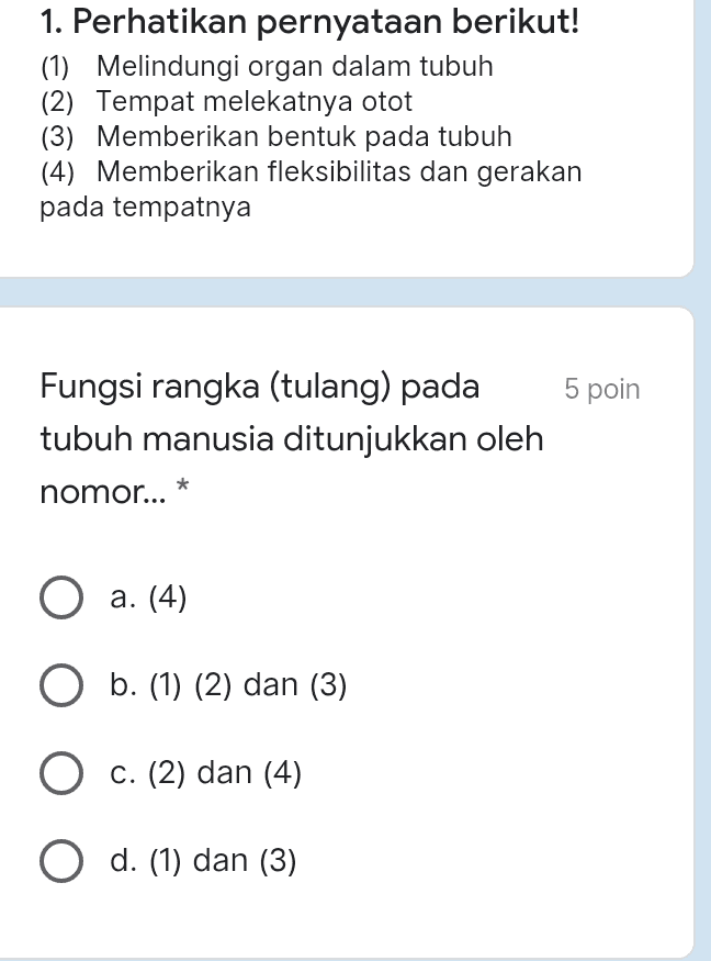 1. Perhatikan pernyataan berikut! (1) Melindungi organ dalam tubuh (2) Tempat melekatnya otot (3) Memberikan bentuk pada tubuh (4) Memberikan fleksibilitas dan gerakan pada tempatnya 5 poin Fungsi rangka (tulang) pada tubuh manusia ditunjukkan oleh * nomor... a. (4) b. (1) (2) dan (3) O c. (2) dan (4) O d. (1) dan (3) 