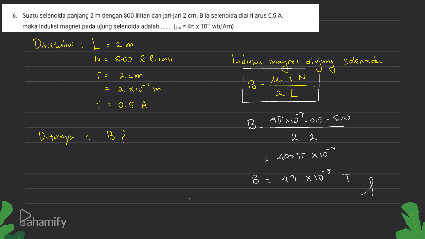 6. Suatu selenoida panjang 2 m dengan 800 lilitan dan jari-jari 2 cm. Bila selenoida dialiri arus 0,5 A, maka induksi magnet pada ujung selenoida adalah........ (No = 410 x 107 wb/Am) Diketahui L. = 2 m N=800 lilitan Induksi ma solenoida agret dingung ra 2cm Mo i M 13 1 2 x102W २ ।। = 0,5 B- ATX107.0.5.200 Ditanya : . B? 2.2 ㅋ 400 T xio7 5 - 4 T X 10 T = s Pahamify 