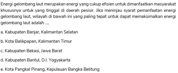 Energi gelombang laut merupakan energi yang cukup efisien untuk dimanfaatkan masyarakat khususnya untuk yang tinggal di daerah pesisir. Jika meninjau syarat pemanfaatan energi gelombang laut, wilayah di bawah ini yang paling tepat untuk dapat memaksimalkan energi gelombang laut adalah .... a. Kabupaten Banjar, Kalimantan Selatan b. Kota Balikpapan, Kalimantan Timur c. Kabupaten Bekasi, Jawa Barat d. Kabupaten Bantul, D.I.Yogyakarta e. Kota Pangkal Pinang, Kepulauan Bangka Belitung 