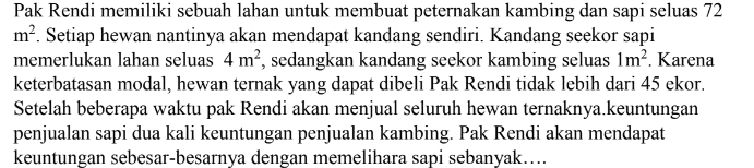 Pak Rendi memiliki sebuah lahan untuk membuat peternakan kambing dan sapi seluas 72 m². Setiap hewan nantinya akan mendapat kandang sendiri. Kandang seekor sapi memerlukan lahan seluas 4 m², sedangkan kandang seekor kambing seluas 1m². Karena keterbatasan modal, hewan ternak yang dapat dibeli Pak Rendi tidak lebih dari 45 ekor. Setelah beberapa waktu pak Rendi akan menjual seluruh hewan ternaknya, keuntungan penjualan sapi dua kali keuntungan penjualan kambing. Pak Rendi akan mendapat keuntungan sebesar-besarnya dengan memelihara sapi sebanyak.... 
