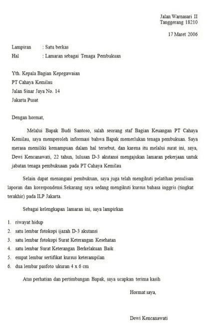 Jalan Warnasari 1! Tanggerang 18210 17 Maret 2006 Lampiran Hal Satu berkas Lamaran sebagai Tenaga Pembukuan Yth. Kepala Bagian Kepegawaian PT Cahaya Kemilau Jalan Sinar Jaya No. 14 Jakarta Pusat Dengan hormat, Melalui Bapak Budi Santoso, salah seorang staf Bagian Keuangan PT Cahaya Kemilau, saya memperoleh informasi bahwa Bapak memerlukan tenaga pembukuan. Saya merasa memiliki kemampuan dalam hal tersebut, dan karena itu melalui surat ini, saya, Dewi Kencanawati, 22 tahun, lulusan D-3 akutansi mengajukan lamaran pekerjaan untuk jabatan tenaga pembukuran pada PT Cahaya Kemilau Selain dapat menangani pembukuan, saya juga telah mengikuti pelatihan penulisan laporan dan korespondensi. Sekarang saya sedang mengikuti kursus bahasa inggris (tingkat terakhir) pada ILP Jakarta Sebagai kelengkapan lamaran ini, saya lampirkan 1. riwayat hidup 2. satu lembar fotokopi ijazah D-3 akutansi 3. satu tembar fotokopi Surat Keterangan Kesehatan 4. satu lembar Surat Keterangan Berkelakuan Baik 5. empat lembar sertifikat kursus keterampilan 6. dua lembar pasfoto ukuran 4 x 6 cm Atas perhatian dan pertimbangan Bapak, saya ucapkan terima kasih Hormat saya, Dewi Kencanawati 