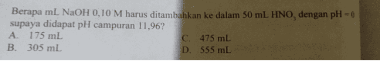 Berapa ml NaOH 0,10 M harus ditambahkan ke dalam 50 mL HNO, dengan pH = 0 supaya didapat pH campuran 11,96? A. 175 mL C. 475 mL B. 305 mL D. 555 mL 