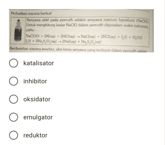 Perhatikan wacana berikut! Senyawa aktif pada pemutih adalah senyawa natrium hipoklorit (NaCIO). Untuk menghitung kadar NaClO dalam pemutih digunakan reaksi iodometri. yaitu: NaCIO(I) + 2Kl(aq) + 2HCl(aq) → NaCl(aq) + 2KCl(aq) + 1,(1) + H,0(1) L() + 2Na, 5.0, (aq) → 2Nal(aq) + Na S, O (aq) Berdasarkan wacana tersebut, sifat kimia senyawa yang terdapat dalam pemutih adalah katalisator inhibitor oksidator emulgator O reduktor 