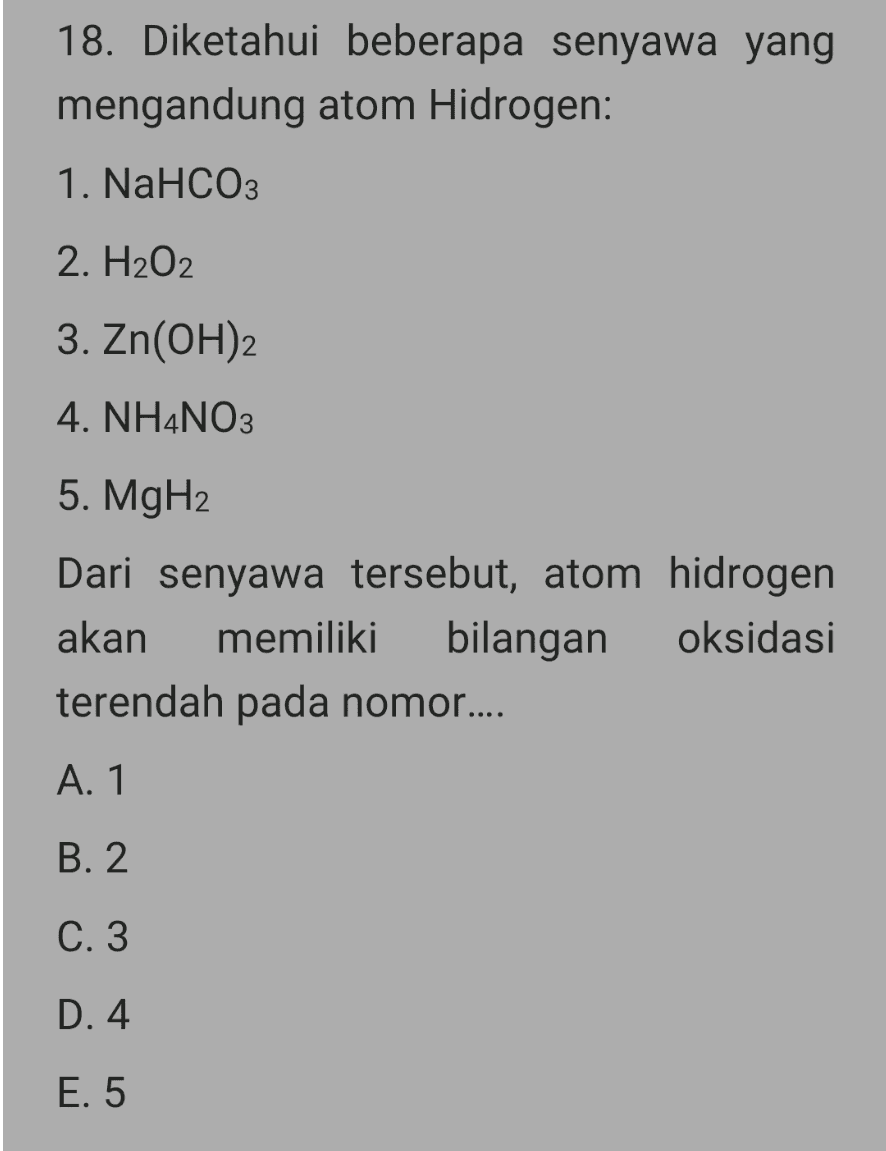 18. Diketahui beberapa senyawa yang mengandung atom Hidrogen: 1. NaHCO3 2. H2O2 3. Zn(OH)2 4. NH4NO3 5. MgH2 Dari senyawa tersebut, atom hidrogen akan memiliki bilangan oksidasi terendah pada nomor.... A. 1 B. 2 C. 3 D. 4 E. 5 