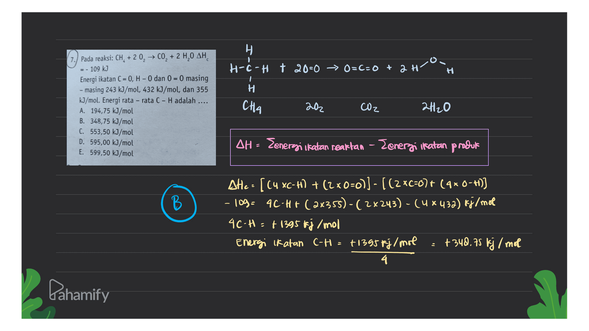 Н. с H-ċ-H + 20=0 - O=C=0+ 2H H H 7.) Pada reaksi: CH +20, → CO, + 2 H,0 AH = - 109 kJ Energi ikatan ( = 0, H - 0 dan 0 = 0 masing - masing 243 kJ/mol, 432 kJ/mol, dan 355 kJ/mol. Energi rata-rata C - H adalah A. 194,75 kJ/mol B. 348,75 kJ/mol C. 553,50 kJ/mol D. 595,00 kJ/mol E. 599,50 kJ/mol CHA 202 CO2 재 20 AH - Zenergi ikatan reaktan - Zenerzi ikatan produk B В Ate : [Cu xc-76) + (2x0=0)) - ((2xc=0)+ (qxo--)) - 109- 4C-H+ (2x355)-(2x243) - (4 x 432) kj/mol 4C-H=+ 1395 kj/mol Energi ikatan C-H= +1395 fj/mol +348.75 kj / mot 4 Lahamify 