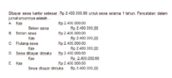 Dibayar sewa kantor sebesar Rp 2.400.000,00 untuk sewa selama 1 tahun. Pencatatan dalam jurnal umumnya adalah ... A. Kas Rp 2.400.000.00 Beban sewa Rp 2.400.000,00 B. Beban sewa Rp 2.400.000,00 Kas Rp 2.400.000,00 C. Piutang sewa Rp 2.400.000,00 Kas Rp 2.400.000,00 D. Sewa dibayar dimuka Rp 2.400.000,00 Kas Rp 2.400.000.00 E. Kas Rp 2.400.000,00 Sewa dbayar dimuka Rp 2.400.000,00 