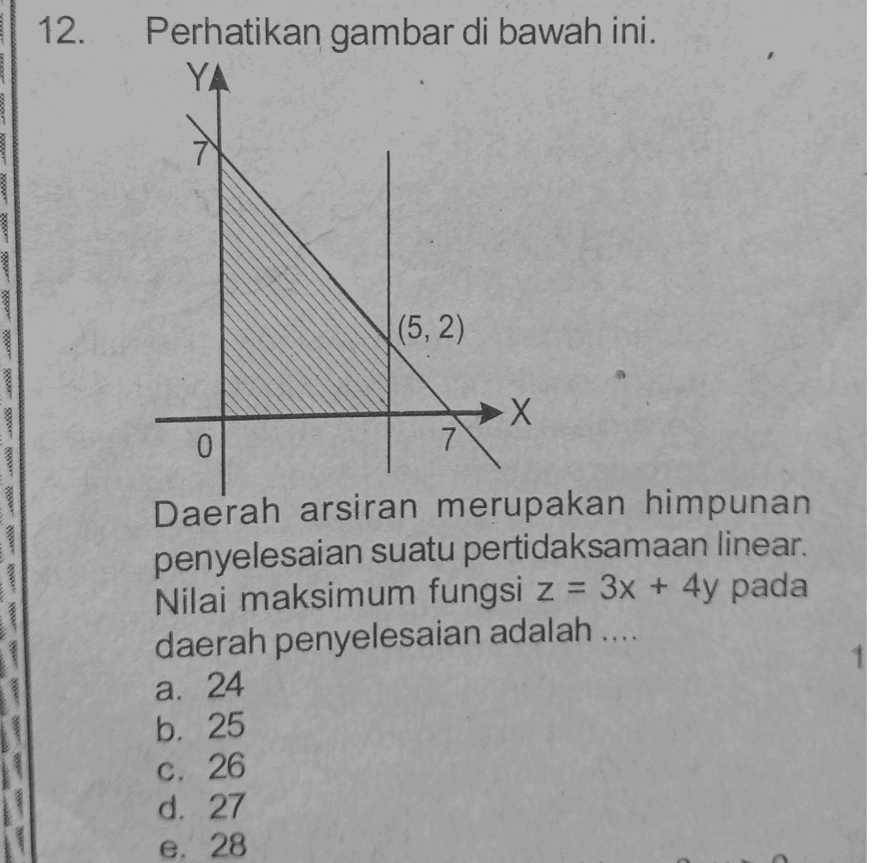 12. Perhatikan gambar di bawah ini. YA (5,2) Х 0 7 Daerah arsiran merupakan himpunan penyelesaian suatu pertidaksamaan linear. Nilai maksimum fungsi z = 3x + 4y pada daerah penyelesaian adalah .... a. 24 b. 25 c. 26 d. 27 e. 28 