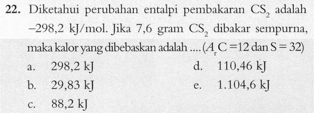 22. Diketahui perubahan entalpi pembakaran CS, adalah —298,2 kJ/mol. Jika 7,6 gram CS, dibakar sempurna, maka kalor yang dibebaskan adalah .... (AC=12 dan S=32) 298,2 kJ d. 110,46 kJ b. 29,83 kJ 1.104,6 kJ 88,2 kJ a. e. C. 
