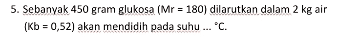 5. Sebanyak 450 gram glukosa (Mr = 180) dilarutkan dalam 2 kg air (Kb = 0,52) akan mendidih pada suhu ... °C. 