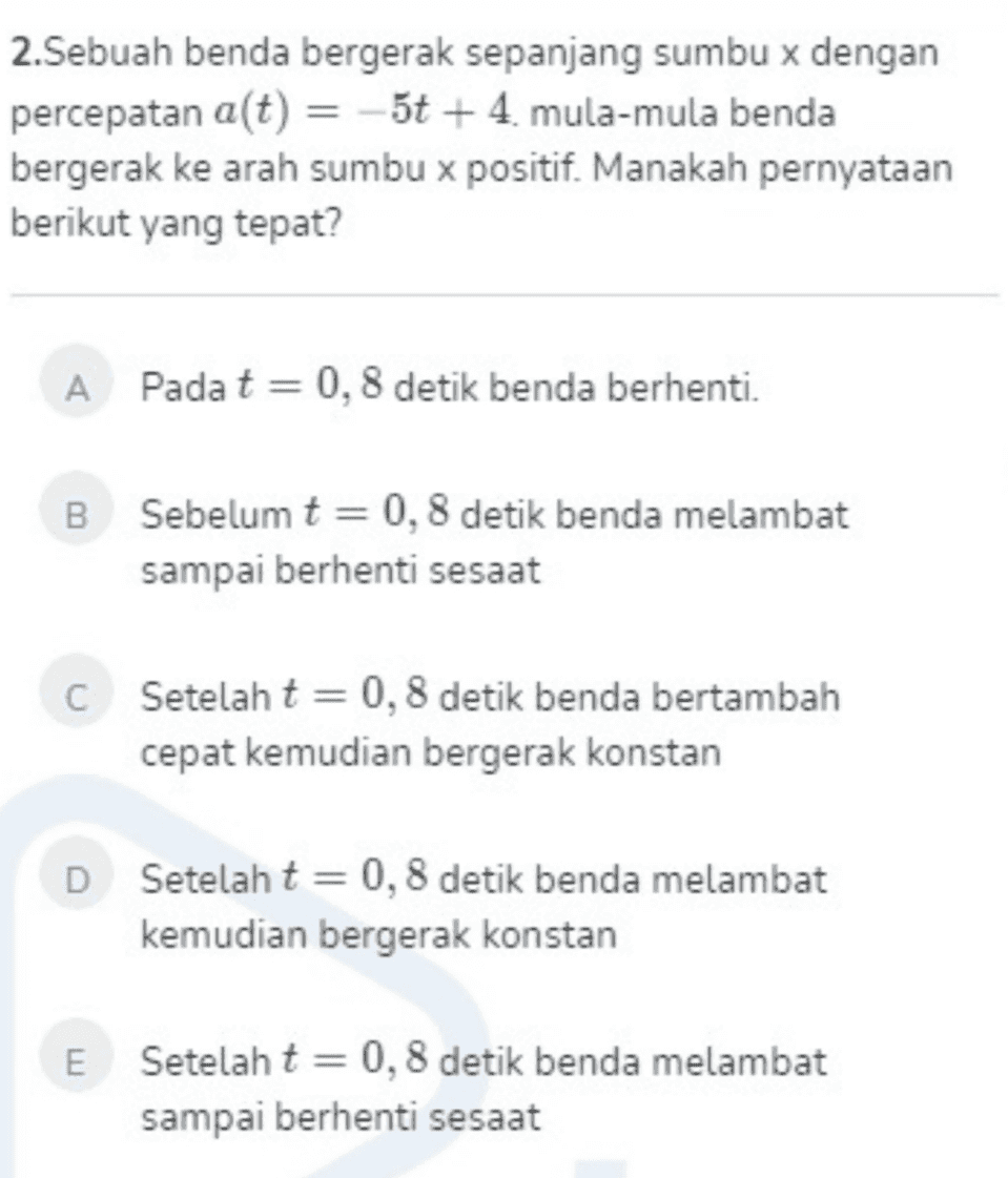 2.Sebuah benda bergerak sepanjang sumbu x dengan percepatan a(t) = -5t + 4. mula-mula benda bergerak ke arah sumbu x positif. Manakah pernyataan berikut yang tepat? A Pada t = 0,8 detik benda berhenti. B Sebelum t = 0,8 detik benda melambat sampai berhenti sesaat C Setelah t = 0,8 detik benda bertambah cepat kemudian bergerak konstan D Setelah t = 0,8 detik benda melambat kemudian bergerak konstan E Setelah t = 0,8 detik benda melambat sampai berhenti sesaat 