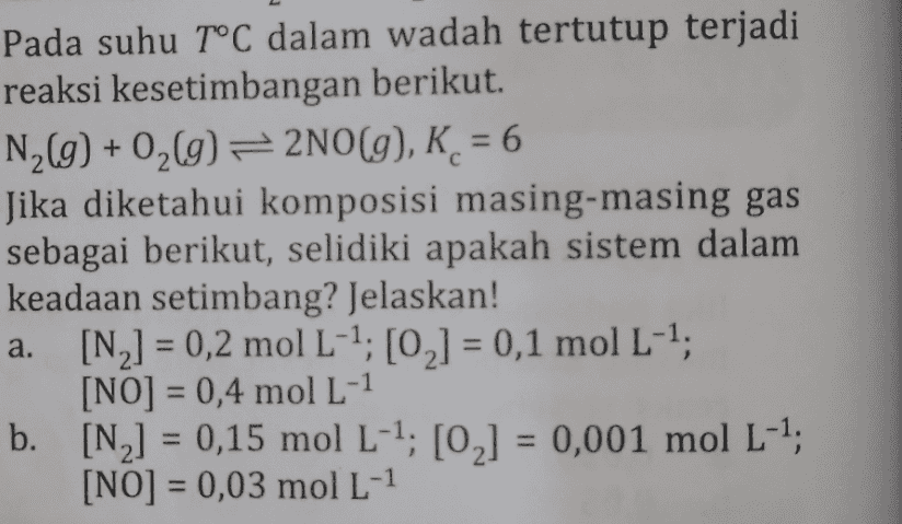 С Pada suhu T°C dalam wadah tertutup terjadi reaksi kesetimbangan berikut. N_(g) + 0 (9) = 2NO(g), K = 6 Jika diketahui komposisi masing-masing gas sebagai berikut, selidiki apakah sistem dalam keadaan setimbang? Jelaskan! a. [N,] = 0,2 mol L-1;[0] = 0,1 mol L-1, [NO] = 0,4 mol L-1 b. [N,] = 0,15 mol L-1; [02] = 0,001 mol L-1; [NO] = 0,03 mol L-1 a. 