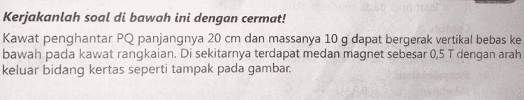 Kerjakanlah soal di bawah ini dengan cermat! Kawat penghantar PQ panjangnya 20 cm dan massanya 10 g dapat bergerak vertikal bebas ke bawah pada kawat rangkaian. Di sekitarnya terdapat medan magnet sebesar 0,5 T dengan arah keluar bidang kertas seperti tampak pada gambar. 
B R=0,2592 mi . . . F. . P w=mg. V . ( 20 cm Tentukanlah: arah arus dalam kawat penghantar PQ, b. kecepatan konstan kawat penghantar! a. 