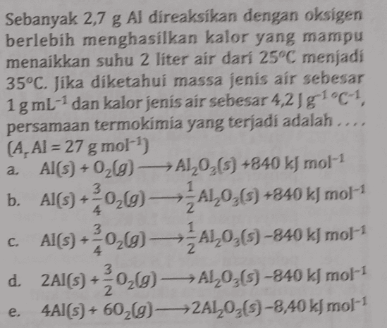 Sebanyak 2,7 g Al díreaksikan dengan oksigen berlebih menghasilkan kalor yang mampu menaikkan suhu 2 liter air dari 25°C menjadi 35°C. Jika diketahui massa jenis air sebesar 1g mL-1 dan kalor jenis air sebesar 4,218 1°C-1, persamaan termokimia yang terjadi adalah ..., (A, AI = 27 g mol-1) a Al(s) + O2(g)—ALO (3) +840 kJ mol-1 b. AlC+029-A10,0 +840 k) mol-1 c. Al(s) +020-A1026) -840k) mol-1 d. 2Al(s) +2020)-AL035) -840 kmol-1 4A1(S) + 602g)——2AL035) -8,40 k] mol-1 3 e. 