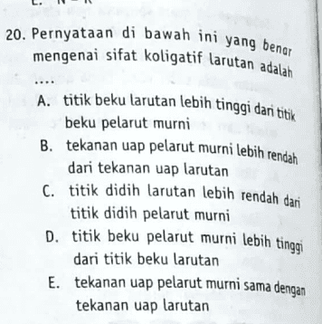 20. Pernyataan di bawah ini yang benar mengenai sifat koligatif larutan adalah A. titik beku larutan lebih tinggi dan titik beku pelarut murni B. tekanan uap pelarut murni lebih rendah dari tekanan uap larutan C. titik didih larutan lebih rendah dari titik didih pelarut murni D. titik beku pelarut murni lebih tinggi dari titik beku larutan E. tekanan uap pelarut murni sama dengan tekanan uap larutan 
