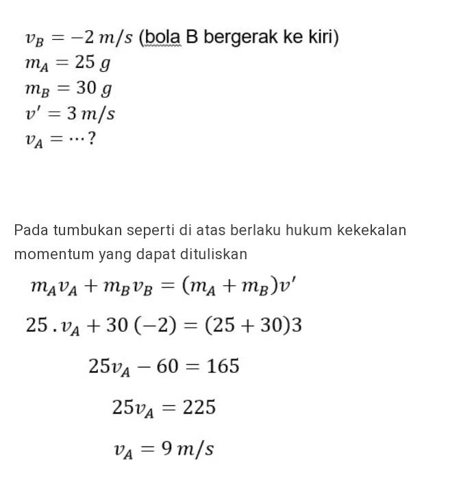 VB = -2 m/s (bola B bergerak ke kiri) ma = 25 g mp = 30 g v' = 3 m/s VA = ...? ? Pada tumbukan seperti di atas berlaku hukum kekekalan momentum yang dapat dituliskan MAVA + MB VB = (ma+mp)v' 25. VA + 30 (-2) = (25 + 30)3 25VA – 60 = 165 250A = 225 VA = 9 m/s 