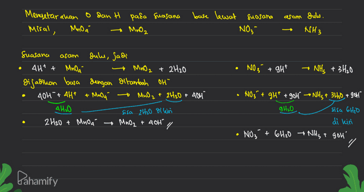 2 a + - + NH3 2- 2.0, Zno," NH, } (Basa) ( ₂ Reaksi) o dan H sudah Setara selain Zn NO₂ o> Zn -) NO ₃ Menyelaralean O dan H -> Zn + 401 » NO; + 6H2O Menyetar akan muatan > In +404 ) NO₂ + 6H2O +86- ZnO2²- NH3 + 2H20 + g OH X4 ZnO2²- + 2tho +2e- NH₃ + goh } mengeliminasi elektron XI + - 4Zn +1604 NO₂ + 6H₂O - 4700? +8H2O + NH₃ + gol 4 In +704 + NO3 + 4 Ino? + 2H2O + NH3 Pahamify 
asam duhe. Mengetar akan o dan H pada suasana Misal, Mnoa MnO2 base lewat suasana NO3 NH3 . NO 3 + ght NH3 + 3H₂0 Suasana asam Jules, jadi 4H+ + MnOa to MnO2 + 2H2O dijadikan basa dengan ditambah oh 404 + 4Ht + MnO4 + MnO₂ + 2H2O + 404 4H₂O sisa 2H2O dikin 2H2O + Mnoa MnO2 + 40H" + N03" + gh* + 904° -- NH3 + 3H20, + 906" 9H₂O sisa 6H2O di kini • NO₂ + 6H2O +NHST gol' - / - " Pahamify 
PBO- Suasana Asam b. Mnoa / + H₂S + H* - Mn2+ + S + H₂O March -8 Menentukan biloles, Ht dan H₂O boleh diabaikan dulu menentukan perubahan biloles (Mn dan s sudah setara) menyetarakan perubahan biloles (Jml eleletron) R=5(X2) 0: :2(x5) 2+ 2 MnO4 + 5 H2S + Hi - 2Mn 2+ +55 + H₂O Menyetarakan jumlah o gan H 2 MnO4 + SH2S + 6H" 2 Mn2 +55 +8 H₂O 88 10 H 16H 2 MnO4 + 5 H2S + 6H* - 2MM2+ +55 +8H2O 2 Pahamify 