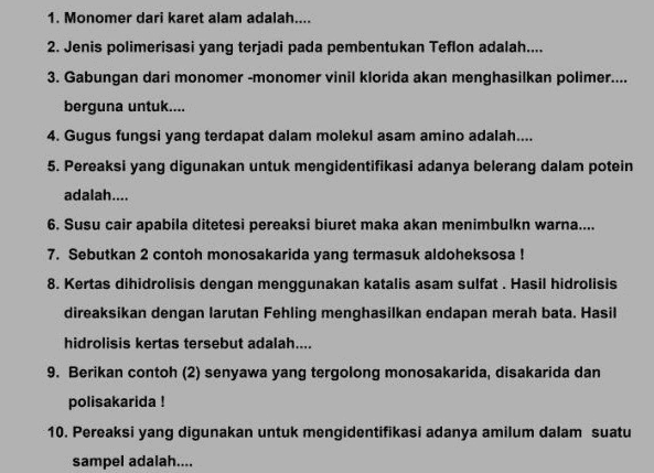 1. Monomer dari karet alam adalah.... 2. Jenis polimerisasi yang terjadi pada pembentukan Teflon adalah.... 3. Gabungan dari monomer -monomer vinil klorida akan menghasilkan polimer.... berguna untuk.... 4. Gugus fungsi yang terdapat dalam molekul asam amino adalah.... 5. Pereaksi yang digunakan untuk mengidentifikasi adanya belerang dalam potein adalah.... 6. Susu cair apabila ditetesi pereaksi biuret maka akan menimbulkn warna... 7. Sebutkan 2 contoh monosakarida yang termasuk aldoheksosa! 8. Kertas dihidrolisis dengan menggunakan katalis asam sulfat. Hasil hidrolisis direaksikan dengan larutan Fehling menghasilkan endapan merah bata. Hasil hidrolisis kertas tersebut adalah.... 9. Berikan contoh (2) senyawa yang tergolong monosakarida, disakarida dan polisakarida! 10. Pereaksi yang digunakan untuk mengidentifikasi adanya amilum dalam suatu sampel adalah.... 