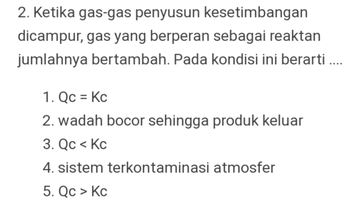 2. Ketika gas-gas penyusun kesetimbangan dicampur, gas yang berperan sebagai reaktan jumlahnya bertambah. Pada kondisi ini berarti .... 1. Qc = Kc 2. wadah bocor sehingga produk keluar 3. Qc < Kc 4. sistem terkontaminasi atmosfer 5. Qc > Kc 