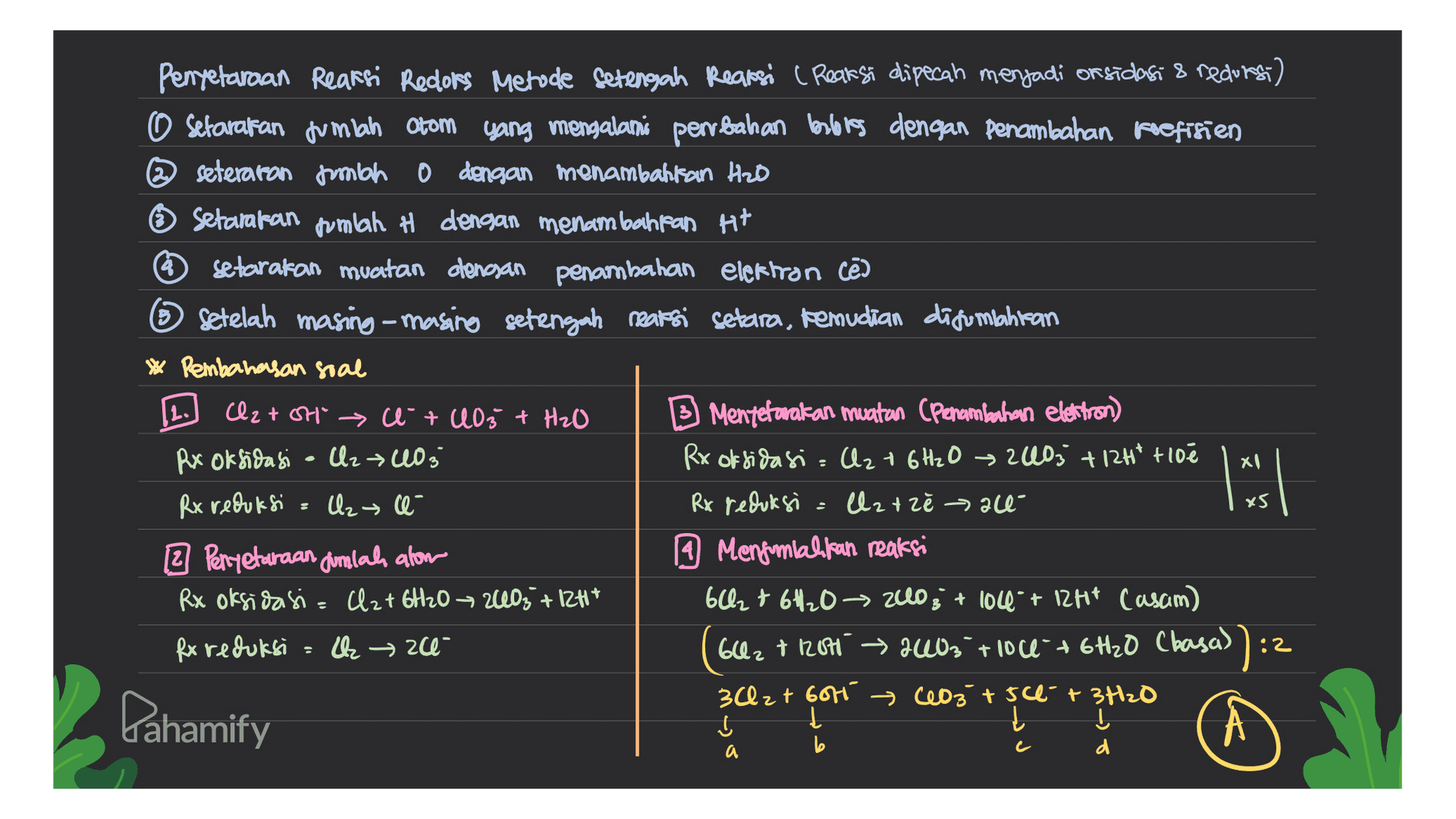 Penyetaraan Reaksi Redlors Metode Setengah Reaksi (Reaksi dipecah menjadi on sidasi & recurs) o setarakan jumlah Otom yang mengalami perubahan berlores dengan penambahan koefisien @seteraron mbo 0 dengan menambahkan HzD Setamaran pumlah # dengan menambahkan H+ * setarakan muatan dengan penambahan elektron cē ② setelah masing-masing setengah reaksi setara, kemudian digunahitan * Pembahasan soal Cl2 tot ce + 403 + H₂O B Menyerarakan muatan (Penambahan elettron) Rx Oksidasi - U2 403 Rx oksidasi C2 + 6H2O → 240; +124² +10e Rx reduksi = Uz e- Rx reduksi latzł »all 2 Perryetaraan dinilah alom A Mengomlakkan reaksi Rx oksidasi= Cl2 + 6H20 - 2403 +124* 62 + 6H2O → 2003 + 104 + 12H14 Casam) Rx reduksi → 20- ( 602 + 1200 2403 tloce + 6H2O (basa)):2 3Cl2 + 6016 (103 +50 + 3H2O Dahamify Į t 2. xl I x5 а a b d 