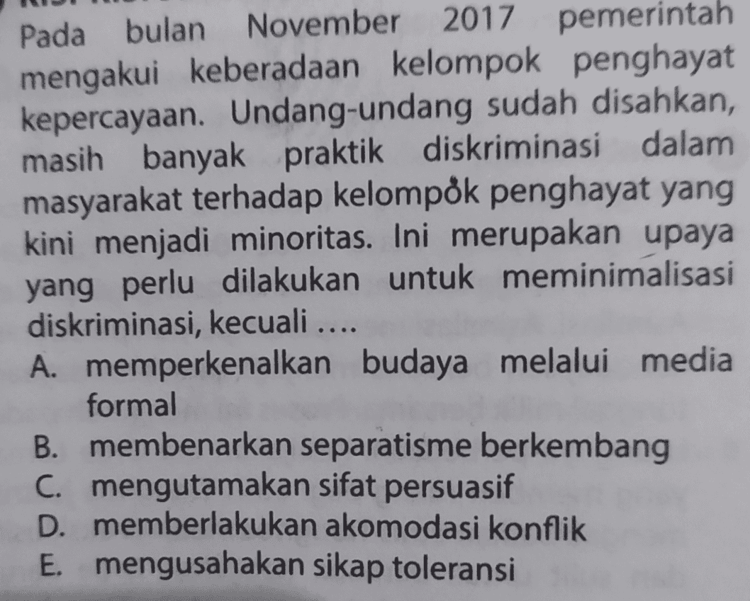 Pada bulan November 2017 pemerintah mengakui keberadaan kelompok penghayat kepercayaan. Undang-undang sudah disahkan, masih banyak praktik diskriminasi dalam masyarakat terhadap kelompok penghayat yang kini menjadi minoritas. Ini merupakan upaya yang perlu dilakukan untuk meminimalisasi diskriminasi, kecuali .... A. memperkenalkan budaya melalui media formal B. membenarkan separatisme berkembang C. mengutamakan sifat persuasif D. memberlakukan akomodasi konflik E. mengusahakan sikap toleransi 