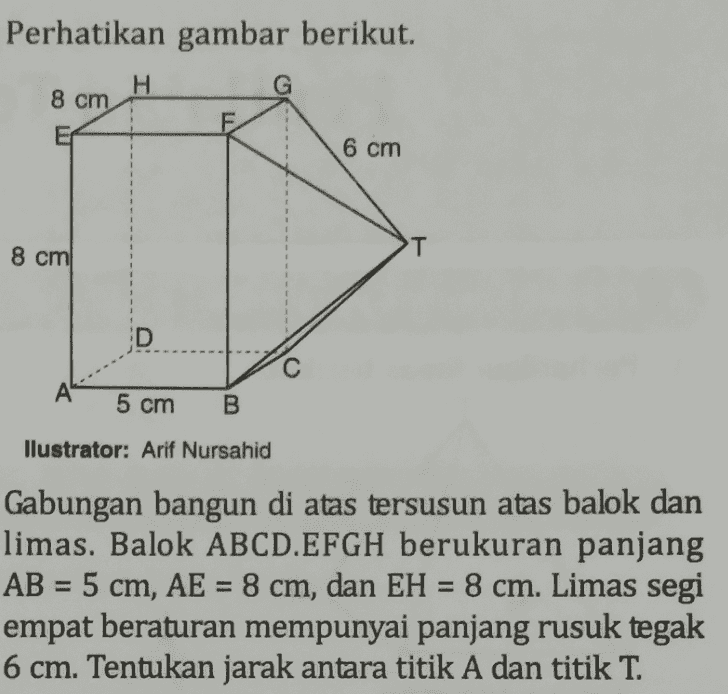Perhatikan gambar berikut. H G 8 cm 6 cm 8 cm D с A 5 cm B llustrator: Arif Nursahid Gabungan bangun di atas tersusun atas balok dan limas. Balok ABCD.EFGH berukuran panjang AB = 5 cm, AE = 8 cm, dan EH = 8 cm. Limas segi empat beraturan mempunyai panjang rusuk tegak 6 cm. Tentukan jarak antara titik A dan titik T. = 