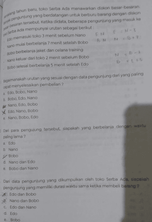 EN EN-3 lang tahun baru, toko Serba Ada menawarkan diskon besar-besaran k pengunjung yang berdatangan untuk berburu barang dengan diskon -besaran tersebut. Ketika didata, beberapa pengunjung yang masuk ke Serba Ada mempunyai urutan sebagai berikut : Edo memasuki toko 3 menit sebelum Nano Nano mulai berbelanja 7 menit setelah Bobo sobo berbelanja jaket dan celana training Nano keluar dari toko 2 menit sebelum Bobo Bobo selesai berbelanja 5 menit setelah Edo B-1 BEL Bagaimanakah urutan yang sesuai dengan data pengunjung dari yang paling cepat menyelesaikan pembelian ? Edo, Bobo, Nano b. Bobo, Edo, Nano Nano, Edo, Bobo Edo, Nano, Bobo e Nano, Bobo, Edo Dari para pengujung tersebut, siapakah yang berbelanja dengan waktu paling lama ? a. Edo b. Nano Bobo d Nano dan Edo e Bobo dan Nano Dari data pengunjung yang dikumpulkan oleh toko Serba Ada, siapakah pengunjung yang memiliki durasi waktu sama ketika membeli barang ? Edo dan Bobo b. Nano dan Bobo C, Edo dan Nano d. Edo e Bobo 