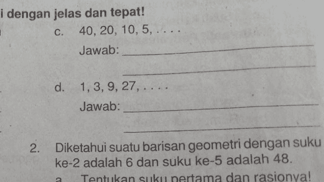 i dengan jelas dan tepat! C. 40, 20, 10, 5, .... Jawab: d. 1, 3,9, 27, Jawab: 2. Diketahui suatu barisan geometri dengan suku ke-2 adalah 6 dan suku ke-5 adalah 48. Tentukan suku pertama dan rasionya! 
Jawab: 4. Tentukan banyak suku barisan geometri berikut! a. 1,2,4,8,..., 256 Jawab: 7. Suku tengah suatu barisan geometri sama dengan 48, suku terakhirnya sama dengan dan suku kelimanya sama dengan 384. Hitunglah suku pertama dan rasio barisan geometri itu! Jawab: a. b. 13 6' 2' 2 Jawab: கல b. Hitunglah banyak suku pada barisan geometri itu! Jawab: .. 125 c. 100, 20, 4, Jawab: co d. 192, 96, 48, 8 Jawab: 8. Di antara bilangan 3 dan 384 disisipkan 6 bilangan sehingga bilangan bilangan semula dengan bilangan bilangan yang disisipkan membentuk barisan geometri. a. Carilah rasio dari barisan geometri yang terbentuk! 5. Ditentukan barisan geometri yaitu 2, 23.6, 65 1458. Banyaknya suku pada 
b. Hitunglah banyak suku pada barisan geometri itu! Jawab: c. 100, 20, 4, .. 125 Jawab: 3 d. 192, 96, 48, ** 8 ဏ Jawab: 8. Di antara bilangan 3 dan 384 disisipkan 6 bilangan sehingga bilangan bilangan semula dengan bilangan bilangan yang disisipkan membentuk barisan geometri. a. Carilah rasio dari barisan geometri yang terbentuk! Jawab: 5. Ditentukan barisan geometri yaitu 2, 23.6, 63. 1.458. Banyaknya suku pada barisan geometri ini adalah ganjil. Carilah suku tengahnyal Jawab: a. b. Tulislah barisan geometri yang terbentuk! Jawab: b. Suku keberapakah suku tengahnya itu? Jawab: Modul Pembelajaran Matematika SMA dan SHMAV Volar Y Comentar 