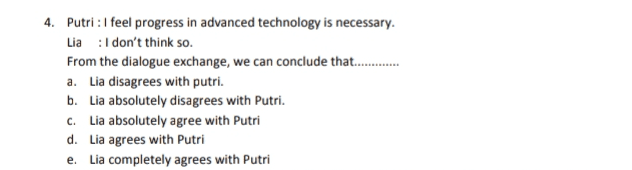 4. Putri : I feel progress in advanced technology is necessary. Lia :I don't think so. From the dialogue exchange, we can conclude that........ a. Lia disagrees with putri. b. Lia absolutely disagrees with Putri. c. Lia absolutely agree with Putri d. Lia agrees with Putri e. Lia completely agrees with Putri 