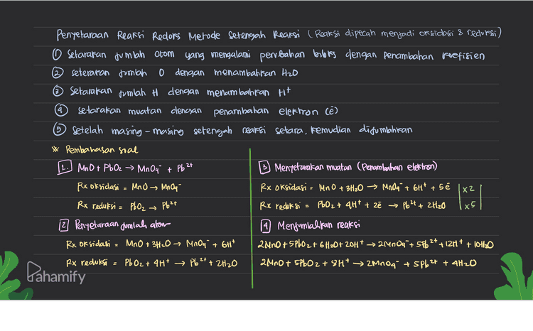 Penyelaraan Reaksi Redors Metode Setengah Reaksi ( Reaksi dipecah menjadi or sidasi & redursi) O setarakan jumlah atom yang mengalami perubahan berbis dengan penambahan koefisien seteraran jumlah 0 dengan menambahkan Hzo ~ Setarakan tumlah H dengan menambahkan H+ setarakan muatan clencsan penambahan elektron (e) Setelah masing-masing setengah reaksi setara, kemudian disumbahiran 4 5 * Pembahasan soal 11. Mnou + C₂O q² MnO2 + CO2 Rx oksidasi = C₂0 q² + CO2 Mentetarakan muatan (Penambahan elektron Rx oksidasi = C2O4²- Mother at the s mnost 26,0 6,132 px reduksi = Mnoa MnO2 2 Penyetaraan dumlah alow Rx oksidasi = C₂O4²- 202 Px reduksi 1 Mengumialikan reaksi 3620g 2 + 2 MnO, 18HT 6002 + 2 MnO2 + 4H2O casam) 362042- + 2Mnoy + 4H2O 6 COZ I ZMNO2 + 80H • (basa) Rx reduksi = MnO4 + 4H* MnO2 + 2H₂O Pahamify 
4 5 Penyelaraan Reaksi Redors Metode Setengah Reaksi ( Reaksi dipecah menjadi or sidasi & redursi) O setarakan jumlah atom yang mengalami perubahan berbis dengan penambahan koefisien seteraran jumlah 0 dengan menambahkan Hzo ~ Setarakan jumlah H dengan menambahiran Hit setarakan muatan clencsan penambahan elektron (e) Setelah masing-masing setengah reaksi setara, kemudian disumilahiran * Pembahasan soal MnO + PbO2 → Mn Out Mentetarakan muatan (Penambahan electron) Rx oksidasi MnO Mr Oq Rx oksidasi = MnO + 3H₂O → Moda + 6H² +5é | X2 Rx reduksi = PbO₂ Pb²+ Rx reduksi = PbO2 + 4HT + zł Pb2+ + 2H2O 2 Penyetaraan dumlah alom 1 Menjumlalkan reaksi Rx oksidasi = MnO + 3H2O → MnO4 + 6H* 2 Ano+5P602 + 6H20+ 20H* → 24084 +5Pb2+ + 12H+ + OH2O Rx reduksi Pb O2 + 4H+ → Pb2+ + 2H2O 2 MnO + 5PbO2 + 8Ht → Mnog + SPb2+ + 4H2O 2 РЬ 2t = 1x x5 Pahamify 