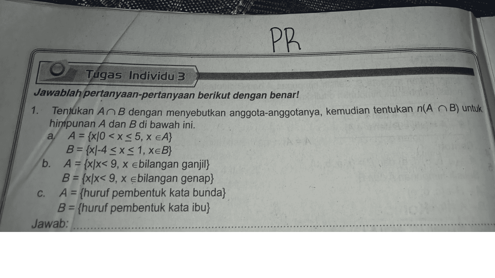 PR NEA Tugas Individu 3 Jawablah pertanyaan-pertanyaan berikut dengan benar! 1. Tentukan An B dengan menyebutkan anggota-anggotanya, kemudian tentukan n(A n B) untuk himpunan A dan B di bawah ini. a. A = {x|0 < x < 5, X EA} B = {x|-4 < x < 1, XEB} b. A = {x/x< 9, x ebilangan ganjil} B = {x|x< 9, x ebilangan genap} C. A = {huruf pembentuk kata bunda} B = {huruf pembentuk kata ibu} Jawab: 