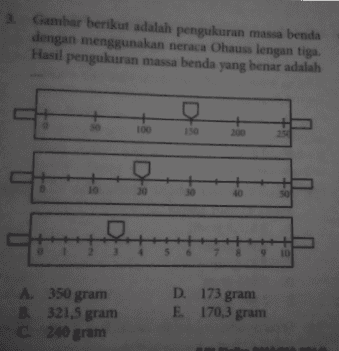 Gambar berikut adalah pengukuran massa benda dengan menggunakan neraca Ohaus lengan tiga. Hasil pengukuran massa benda yang benar adalah e 100 150 200 + 254 D 10 30 40 + 50 모 1 23 5 9 10 A 350 gram B. 321,5 gram C 240 gram D. 173 gram E 170,3 gram 