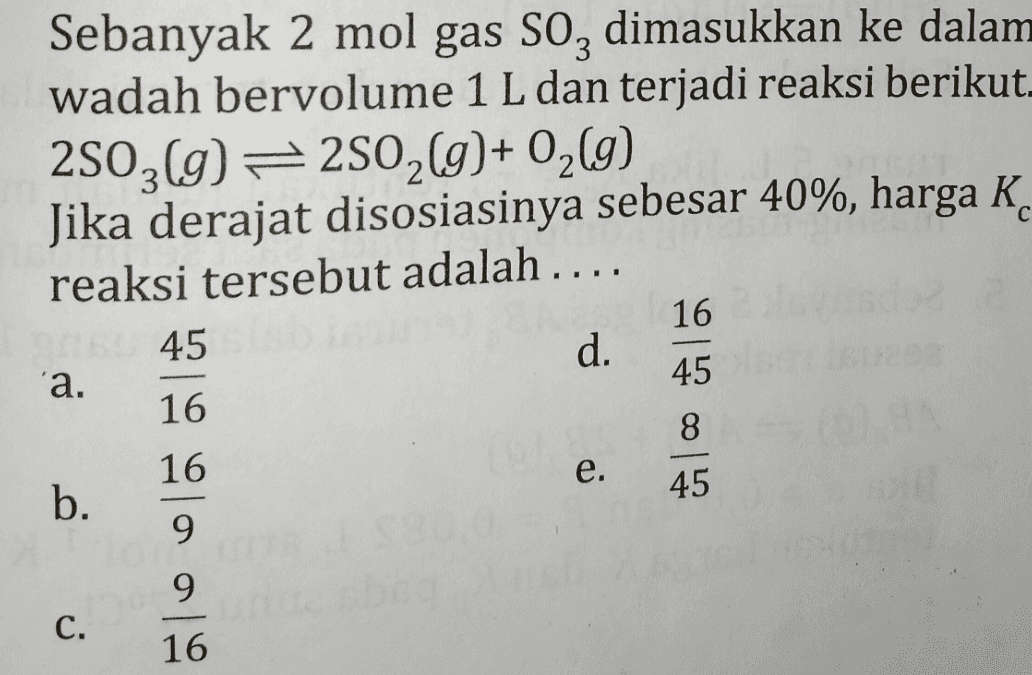 Sebanyak 2 mol gas soz dimasukkan ke dalam wadah bervolume 1 L dan terjadi reaksi berikut. 2503(g) =2502(g)+ 02 (9) Jika derajat disosiasinya sebesar 40%, harga K. reaksi tersebut adalah .... 45 d. 16 с 16 'а. 45 16 81 e. 45 b . 9 9 C. 16 