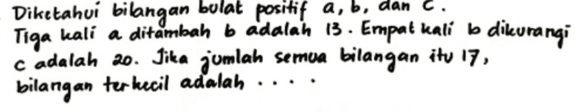 Diketahui bilangan bulat positif a, b, dan C. a Tiga kali a ditambah b adalah 13. Empat kali b dikurangi cadalah 20. Jika jumlah semua bilangan itu 17, bilangan terkecil adalah 