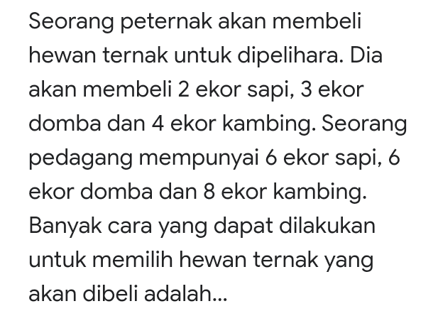 Seorang peternak akan membeli hewan ternak untuk dipelihara. Dia akan membeli 2 ekor sapi, 3 ekor domba dan 4 ekor kambing. Seorang pedagang mempunyai 6 ekor sapi, 6 ekor domba dan 8 ekor kambing. Banyak cara yang dapat dilakukan untuk memilih hewan ternak yang akan dibeli adalah... 
