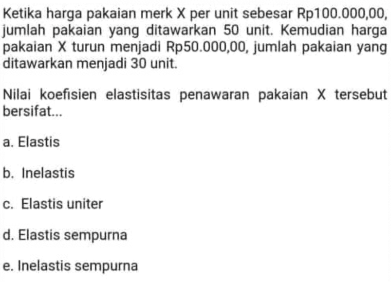 Ketika harga pakaian merk X per unit sebesar Rp 100.000,00, jumlah pakaian yang ditawarkan 50 unit. Kemudian harga pakaian X turun menjadi Rp50.000,00, jumlah pakaian yang ditawarkan menjadi 30 unit. Nilai koefisien elastisitas penawaran pakaian X tersebut bersifat... a. Elastis b. Inelastis c. Elastis uniter d. Elastis sempurna e. Inelastis sempurna 