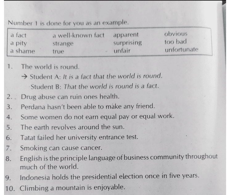 Number 1 is done for you as an example. a fact a well-known fact apparent a pity strange surprising a shame true unfair obvious too bad unfortunate a 1. The world is round. → Student A: It is a fact that the world is round. Student B: That the world is round is a fact. 2. Drug abuse can ruin ones health. 3. Perdana hasn't been able to make any friend. 4. Some women do not earn equal pay or equal work. 5. The earth revolves around the sun. 6. Tatat failed her university entrance test. 7. Smoking can cause cancer. 8. English is the principle language of business community throughout much of the world. 9. Indonesia holds the presidential election once in five years. 10. Climbing a mountain is enjoyable. 