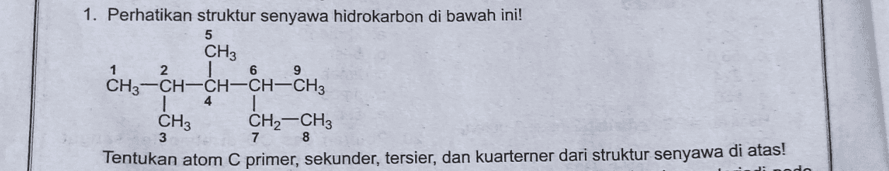 1 9 1. Perhatikan struktur senyawa hidrokarbon di bawah ini! 5 CH3 2 6 CH3-CH-CH-CH-CH3 CH3 CH2-CH3 3 7 Tentukan atom C primer, sekunder, tersier, dan kuarterner dari struktur senyawa di atas! 4 8 