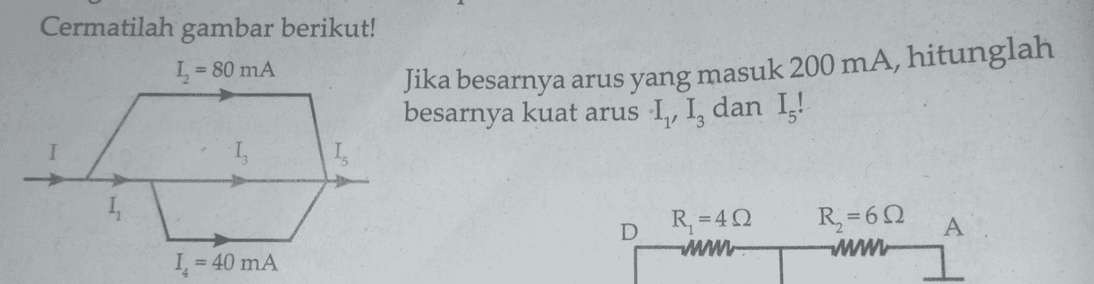 Cermatilah gambar berikut! I = 80 mA Jika besarnya arus yang masuk 200 mA, hitunglah besarnya kuat arus I, I, dan Ig! • I 1 I R = 40 -WWW- R, = 6Ω D A WWWL I. = 40 mA 