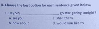 A. Choose the best option for each sentence given below. 1. Hey Siti, a. are you b. how about go star-gazing tonight? c. shall them d. would you like to 