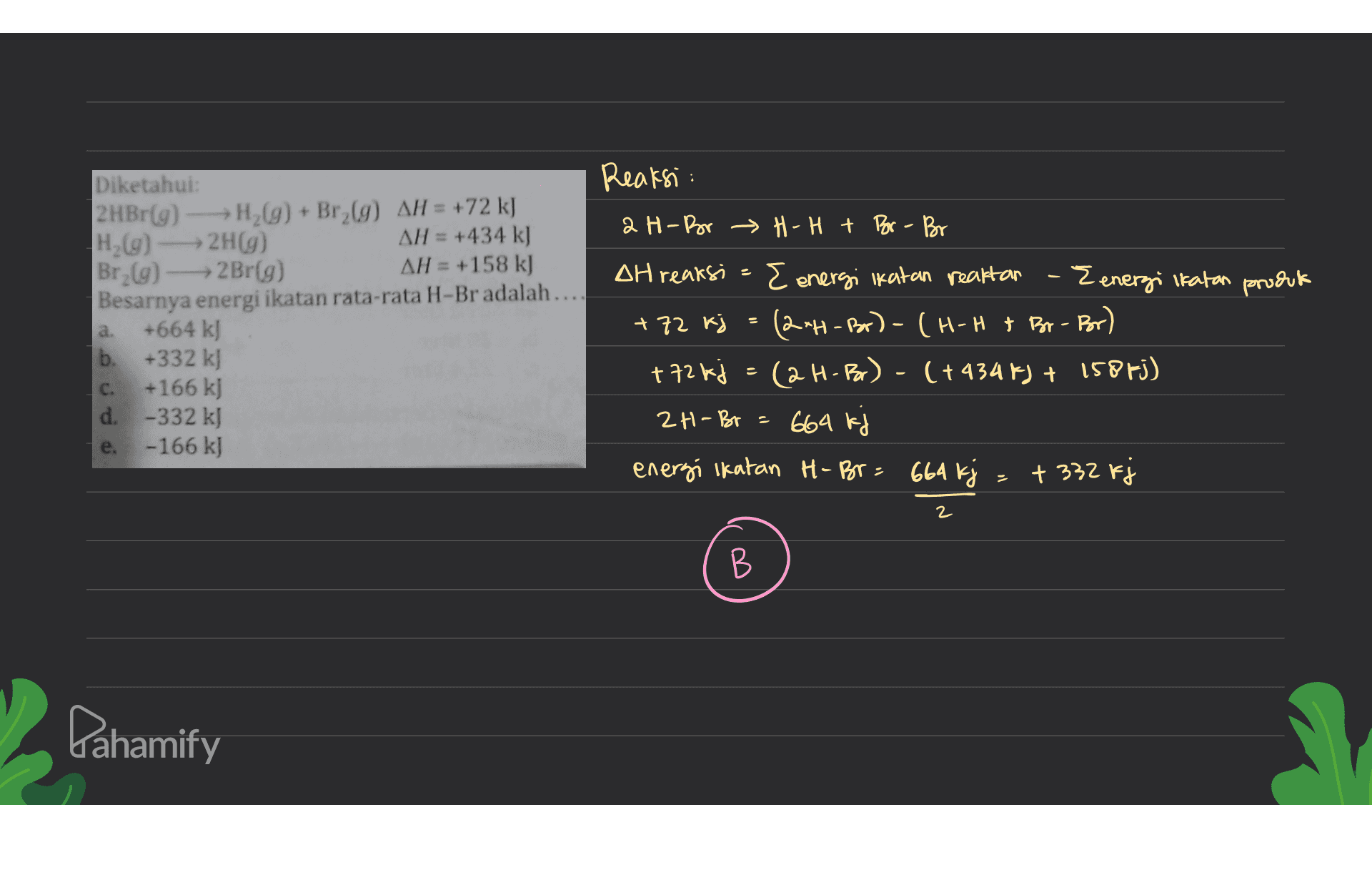 Reaksi: 2 H-Bor H-H + Bor - Bor 2 Diketahui: 2 HBr(9) - H2(g) + Br_69) AH = +72 kJ H. (9) 2H(9) AH = +434 k] Br (9) - Br(9) AH = +158 k) Besarnya energi ikatan rata-rata H-Br adalah... +664 kJ b. +332 k) +166 kJ d. -332 kJ -166 kJ a. DH reaksi E energi ikatan reaktan - Eenergi Ikatan produk +72 kj = (2-H-Br) - (H-H & Br-Br) +72 kj = (2H-Bor) - (+9345) + 158fj) 2H-Br = 664 kj energi Ikatan H- Br= 664 kj + 332 kj C. e. 2 B В Pahamify 
