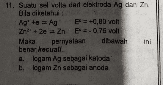 C potensial selnya 1,56 volt d. diagramselnya Ag| Ag || Zn*| Zn logam Ag mengendap pada elektroda Ag e. 
11. Suatu sel volta dari elektroda Ag dan Zn. Bila diketahui : Ag* te = Ag E° = +0,80 volt Zn2+ + 2e = Zn. Eº = - 0,76 volt Maka pernyataan dibawah ini benar, kecuali.. a. logam Ag sebagai katoda b. logam Zn sebagai anoda 