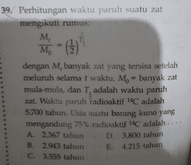 39. Perhitungan waktu paruh suatu zat mengikuti rumus: M M = (3) dengan M, banyak zat yang tersisa setelah meluruh selama t waktu, Mo = banyak zat mula-mula, dan T, adalah waktu paruh zat. Waktu paruh radioaktif 14C adalah 5.700 tahun. Usia suatu barang kuno yang mengandung 75% radioaktif 14C adalah .... A. 2.367 tahun D. 3.800 tahun B. 2.943 tahun E. 4.215 tahun C. 3.555 tahun 