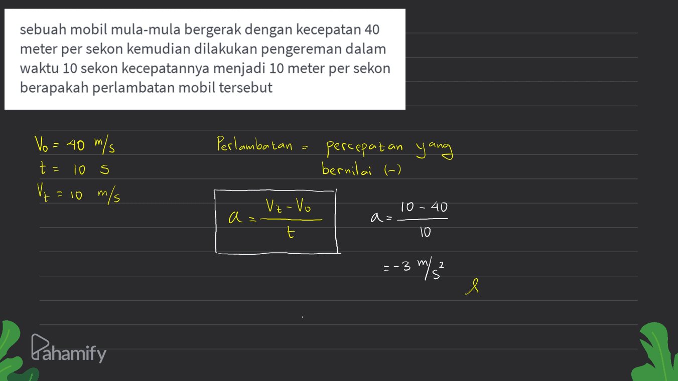 sebuah mobil mula-mula bergerak dengan kecepatan 40 meter per sekon kemudian dilakukan pengereman dalam waktu 10 sekon kecepatannya menjadi 10 meter per sekon berapakah perlambatan mobil tersebut Perlambatan Vo = 40 m/s t Vr m/s percepatan yang bernilai (-) 10 s t m 10 10 - 40 a a= t 10 =-3 m/s 2 e Pahamify 