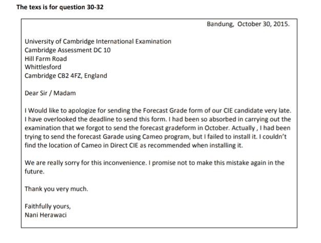 30. The writer has a problem in... a. Using direct CIE b. Finding the CIE c. Filling the forecast grade form d. Finding the location of Cameo program e. Understanding the instruction in Cameo program 
The texs is for question 30-32 Bandung, October 30, 2015. University of Cambridge International Examination Cambridge Assessment DC 10 Hill Farm Road Whittlesford Cambridge CB2 4FZ, England Dear Sir/Madam I Would like to apologize for sending the Forecast Grade form of our CIE candidate very late. I have overlooked the deadline to send this form. I had been so absorbed in carrying out the examination that we forgot to send the forecast gradeform in October. Actually, I had been trying to send the forecast Garade using Cameo program, but I failed to install it. I couldn't find the location of Cameo in Direct CIE as recommended when installing it. We are really sorry for this inconvenience. I promise not to make this mistake again in the future. Thank you very much Faithfully yours, Nani Herawaci 