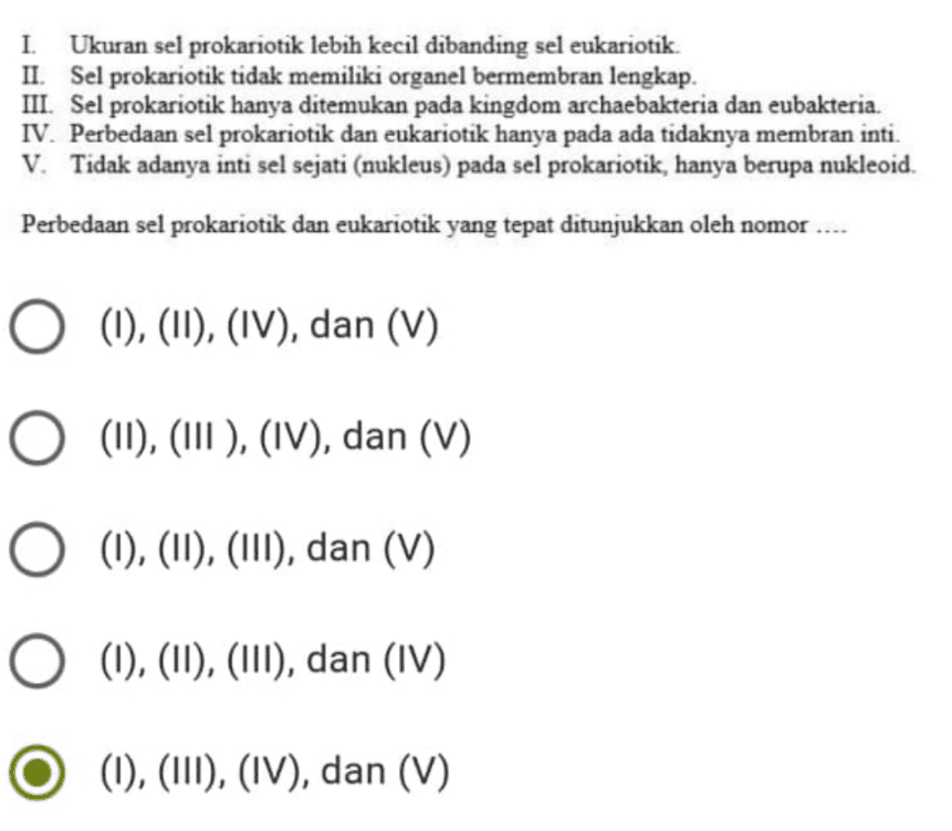 I. Ukuran sel prokariotik lebih kecil dibanding sel eukariotik. II. Sel prokariotik tidak memiliki organel bermembran lengkap. III. Sel prokariotik hanya ditemukan pada kingdom archaebakteria dan eubakteria. IV. Perbedaan sel prokariotik dan eukariotik hanya pada ada tidaknya membran inti. V. Tidak adanya inti sel sejati (nukleus) pada sel prokariotik, hanya berupa nukleoid. Perbedaan sel prokariotik dan eukariotik yang tepat ditunjukkan oleh nomor ... O (1), (II), (IV), dan (V) O (11), (III ), (IV), dan (V) O (1), (11), (III), dan (V) O (1), (11), (III), dan (IV) (1), (111), (IV), dan (V) 