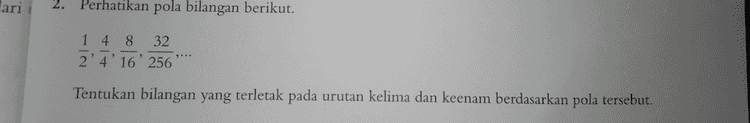 3. Selembar kertas dipotong menjadi dua bagian. Kemudian, setiap bagian dipotong lagi menjadi dua, dan seterusnya. Tentukan jumlah potongan kertas setelah potongan ketujuh. 4. Di dalam sebuah gedung pertemuan, barisan paling depan terdiri atas 11 kursi, baris kedua terdiri atas 13 kursi, baris ketiga terdiri atas 15 kursi, dan seterusnya. Tentukan jumlah kursi hingga baris kesepuluh. 5. Di awal bekerja, Pak Nandang mendapat gaji sebesar Rp1.500.000,00 per bulan. Setiap tahun, gaji Pak Nandang mengalami kenaikan sebesar Rp700.000,00. Tentukan gaji Pak Nandang setelah 9 tahun bekerja. 
lari 2. Perhatikan pola bilangan berikut. 1 4 8 32 2'4'16'256 9.. Tentukan bilangan yang terletak pada urutan kelima dan keenam berdasarkan pola tersebut. 